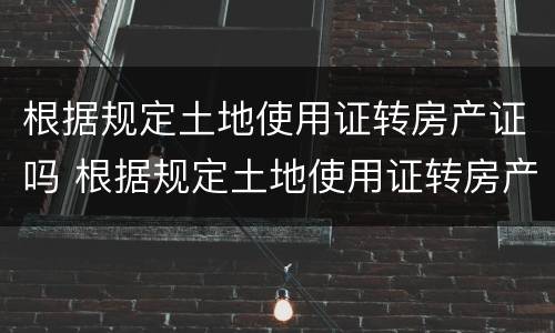 根据规定土地使用证转房产证吗 根据规定土地使用证转房产证吗要多久