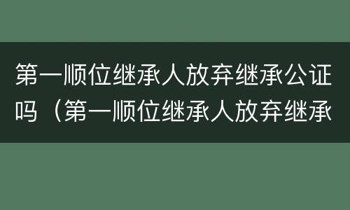 第一顺位继承人放弃继承公证吗（第一顺位继承人放弃继承权能否公证至第二顺位继承）