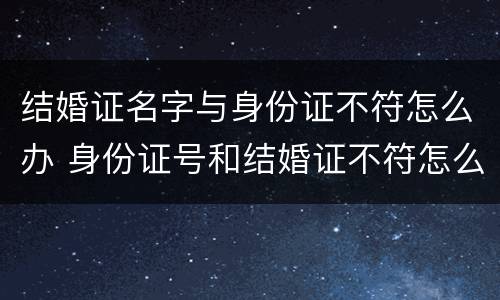 结婚证名字与身份证不符怎么办 身份证号和结婚证不符怎么办