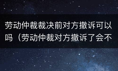 劳动仲裁裁决前对方撤诉可以吗（劳动仲裁对方撤诉了会不会通知）