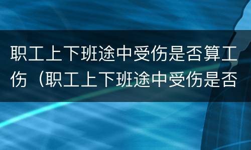 职工上下班途中受伤是否算工伤（职工上下班途中受伤是否算工伤认定）