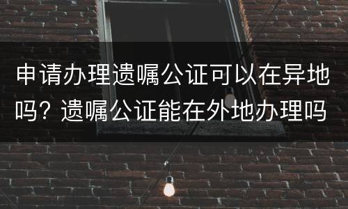 申请办理遗嘱公证可以在异地吗? 遗嘱公证能在外地办理吗