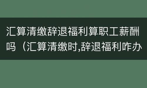 汇算清缴辞退福利算职工薪酬吗（汇算清缴时,辞退福利咋办）