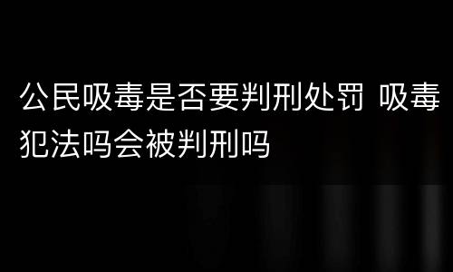 公民吸毒是否要判刑处罚 吸毒犯法吗会被判刑吗