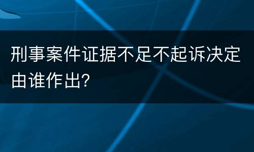 刑事案件证据不足不起诉决定由谁作出？