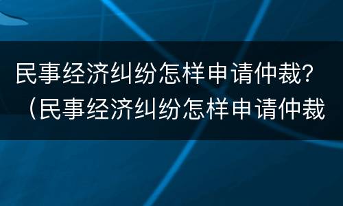 民事经济纠纷怎样申请仲裁？（民事经济纠纷怎样申请仲裁流程）