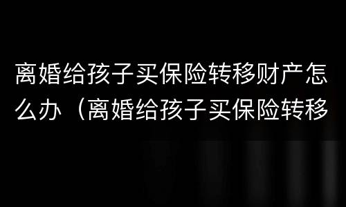 离婚给孩子买保险转移财产怎么办（离婚给孩子买保险转移财产怎么办手续）