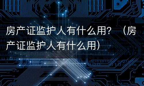 房产证监护人有什么用？（房产证监护人有什么用）