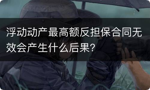 浮动动产最高额反担保合同无效会产生什么后果？