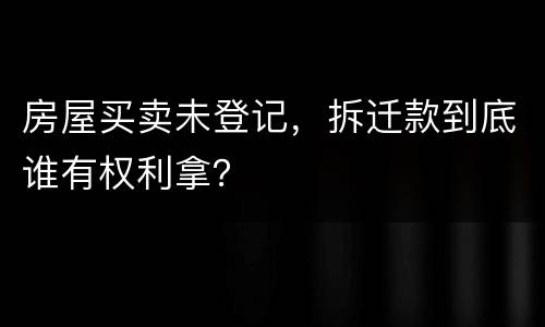 房屋买卖未登记，拆迁款到底谁有权利拿？