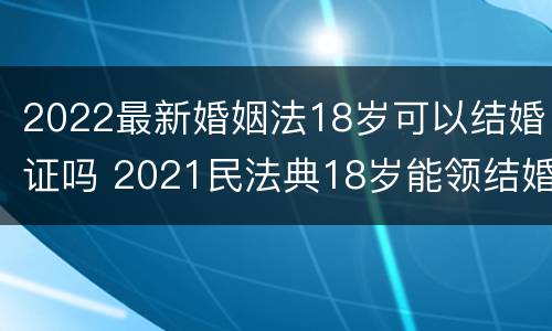 2022最新婚姻法18岁可以结婚证吗 2021民法典18岁能领结婚证