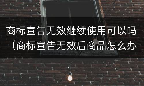 商标宣告无效继续使用可以吗（商标宣告无效后商品怎么办）