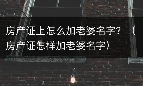 房产证上怎么加老婆名字？（房产证怎样加老婆名字）