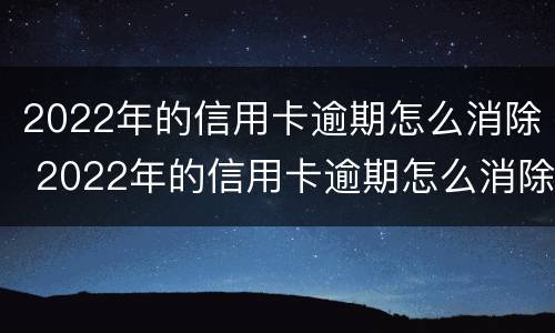 2022年的信用卡逾期怎么消除 2022年的信用卡逾期怎么消除呢