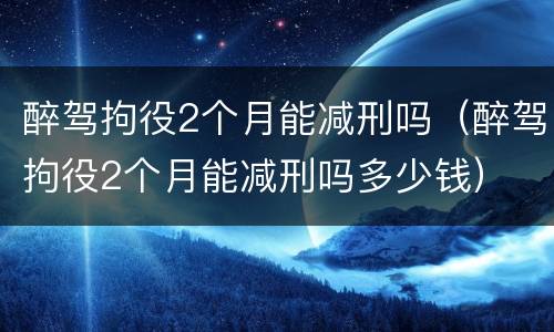 醉驾拘役2个月能减刑吗（醉驾拘役2个月能减刑吗多少钱）