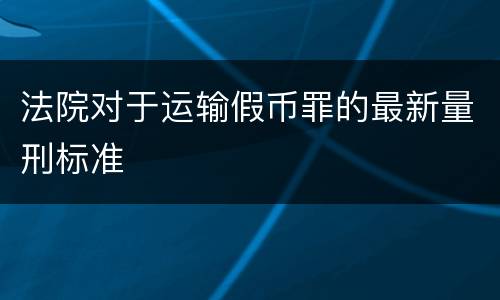 法院对于运输假币罪的最新量刑标准