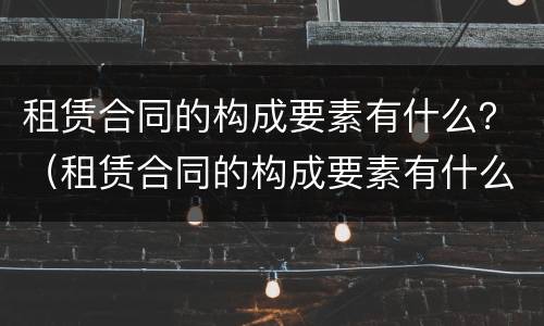 租赁合同的构成要素有什么？（租赁合同的构成要素有什么）