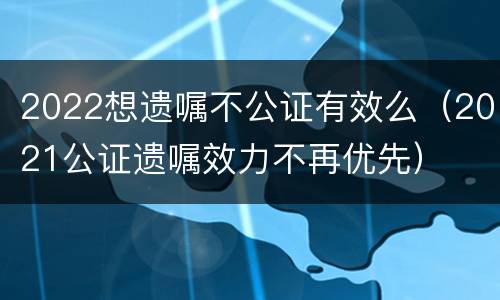 2022想遗嘱不公证有效么（2021公证遗嘱效力不再优先）