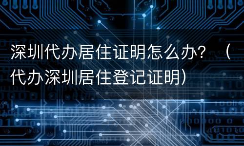 深圳代办居住证明怎么办？（代办深圳居住登记证明）