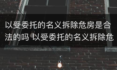 以受委托的名义拆除危房是合法的吗 以受委托的名义拆除危房是合法的吗为什么