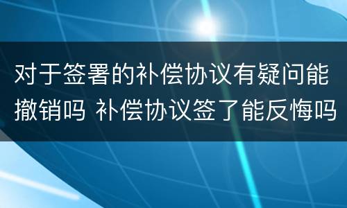 对于签署的补偿协议有疑问能撤销吗 补偿协议签了能反悔吗