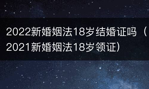 2022新婚姻法18岁结婚证吗（2021新婚姻法18岁领证）