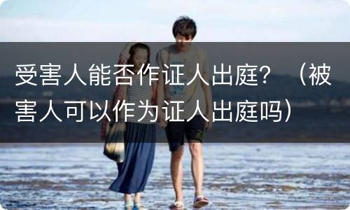 受害人能否作证人出庭？（被害人可以作为证人出庭吗）