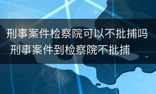 刑事案件检察院可以不批捕吗 刑事案件到检察院不批捕