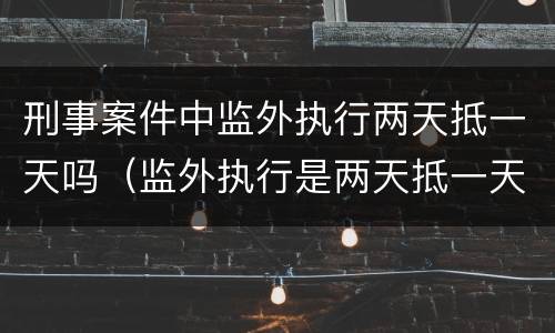 刑事案件中监外执行两天抵一天吗（监外执行是两天抵一天吗）