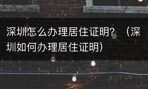 深圳怎么办理居住证明？（深圳如何办理居住证明）