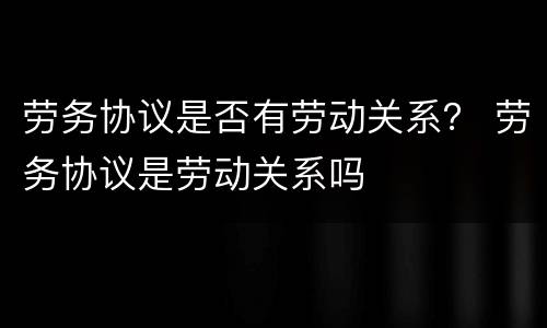 劳务协议是否有劳动关系？ 劳务协议是劳动关系吗