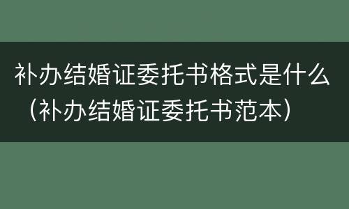 补办结婚证委托书格式是什么（补办结婚证委托书范本）