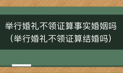 举行婚礼不领证算事实婚姻吗（举行婚礼不领证算结婚吗）