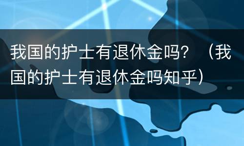 我国的护士有退休金吗？（我国的护士有退休金吗知乎）