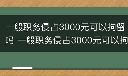 一般职务侵占3000元可以拘留吗 一般职务侵占3000元可以拘留吗多少天