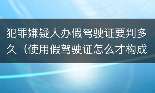 犯罪嫌疑人办假驾驶证要判多久（使用假驾驶证怎么才构成犯罪）