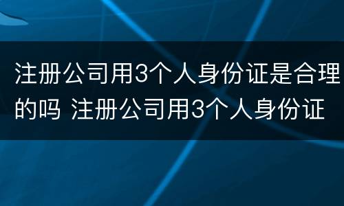 注册公司用3个人身份证是合理的吗 注册公司用3个人身份证是合理的吗