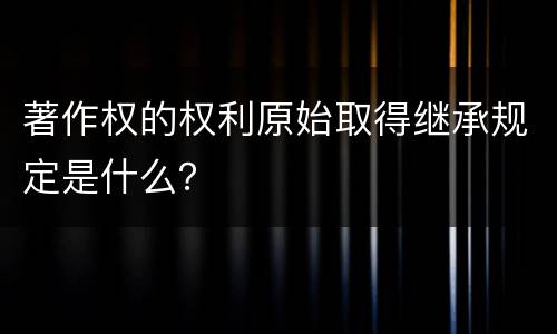 著作权的权利原始取得继承规定是什么？