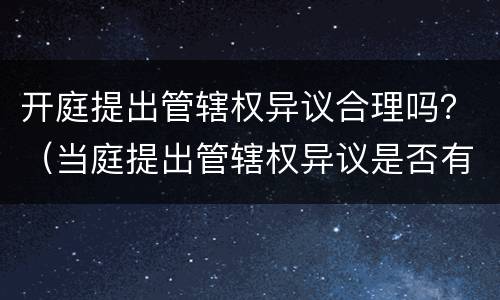 开庭提出管辖权异议合理吗？（当庭提出管辖权异议是否有效）