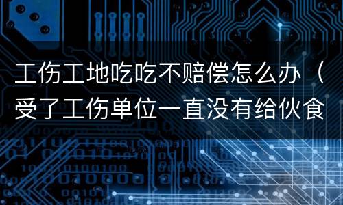 工伤工地吃吃不赔偿怎么办（受了工伤单位一直没有给伙食费怎么办）