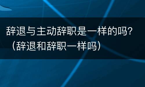 辞退与主动辞职是一样的吗？（辞退和辞职一样吗）