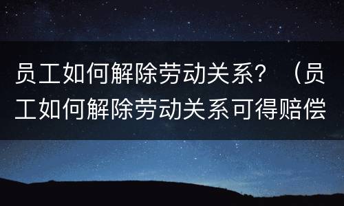 员工如何解除劳动关系？（员工如何解除劳动关系可得赔偿）