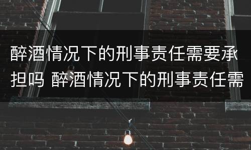 醉酒情况下的刑事责任需要承担吗 醉酒情况下的刑事责任需要承担吗