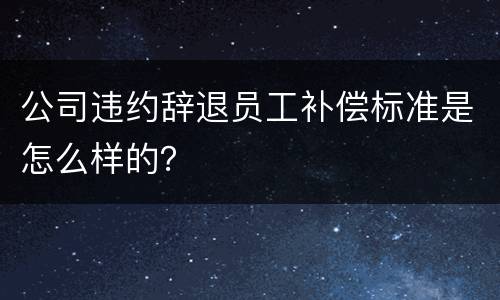 公司违约辞退员工补偿标准是怎么样的？