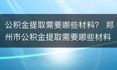 公积金提取需要哪些材料？ 郑州市公积金提取需要哪些材料