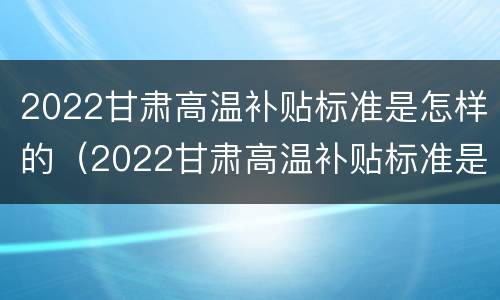 2022甘肃高温补贴标准是怎样的（2022甘肃高温补贴标准是怎样的呀）