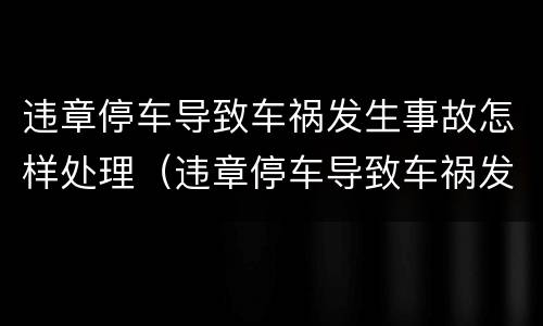 违章停车导致车祸发生事故怎样处理（违章停车导致车祸发生事故怎样处理好）