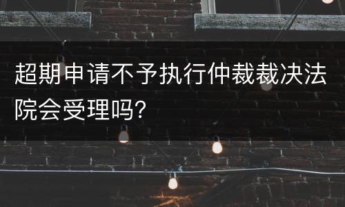 超期申请不予执行仲裁裁决法院会受理吗？