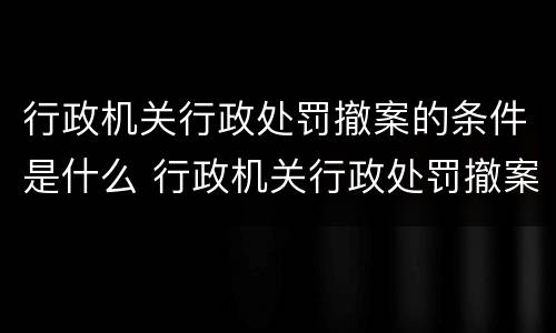 行政机关行政处罚撤案的条件是什么 行政机关行政处罚撤案的条件是什么呢