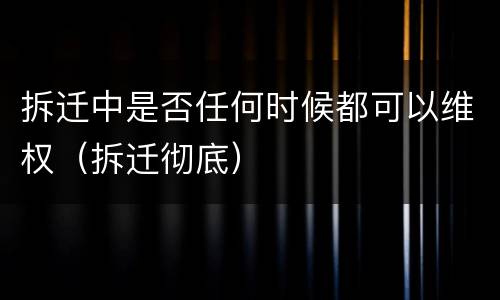 拆迁中是否任何时候都可以维权（拆迁彻底）